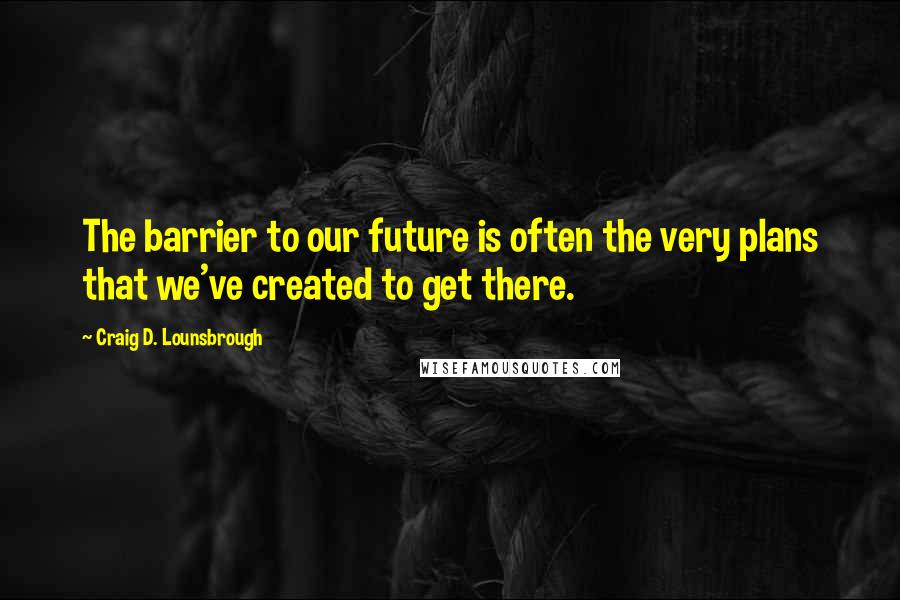 Craig D. Lounsbrough quotes: The barrier to our future is often the very plans that we've created to get there.