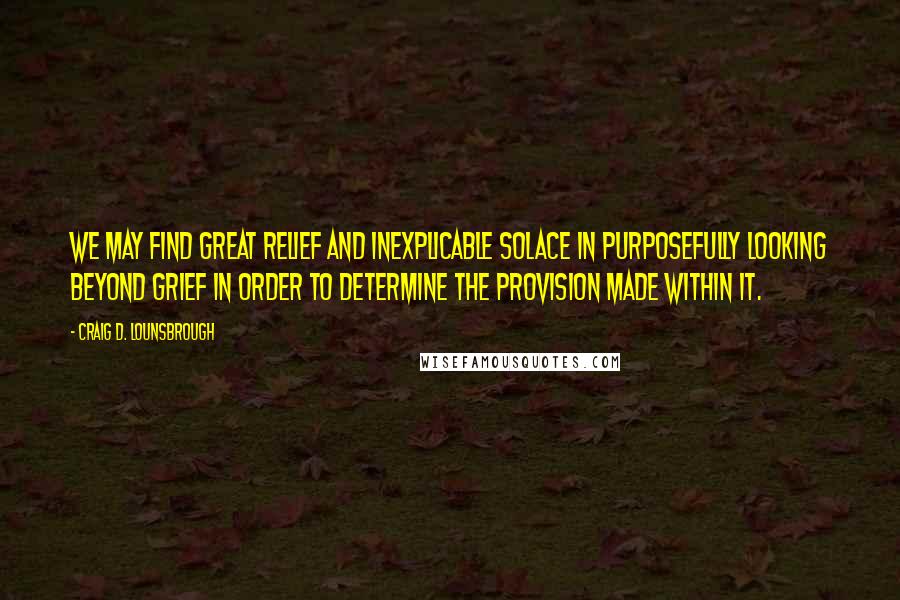 Craig D. Lounsbrough quotes: We may find great relief and inexplicable solace in purposefully looking beyond grief in order to determine the provision made within it.