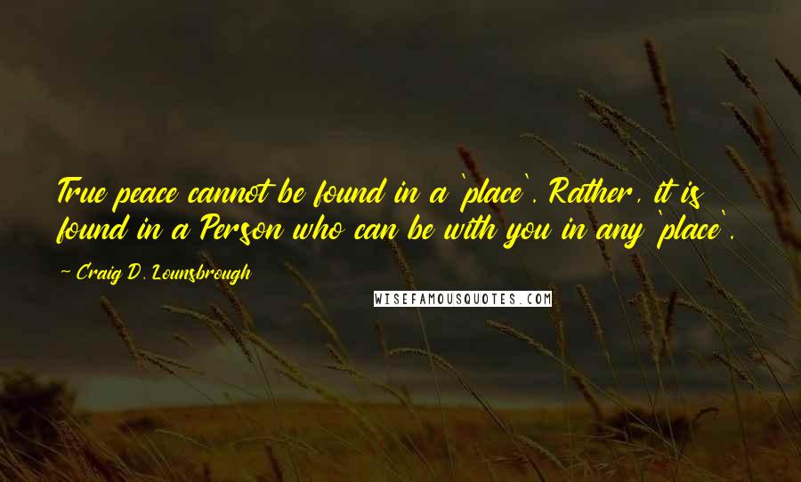 Craig D. Lounsbrough quotes: True peace cannot be found in a 'place'. Rather, it is found in a Person who can be with you in any 'place'.