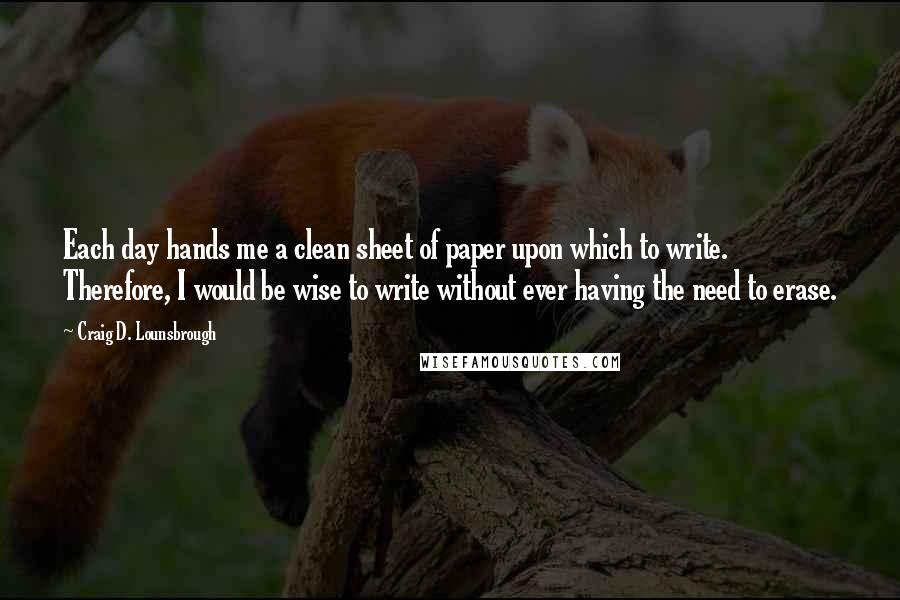 Craig D. Lounsbrough quotes: Each day hands me a clean sheet of paper upon which to write. Therefore, I would be wise to write without ever having the need to erase.