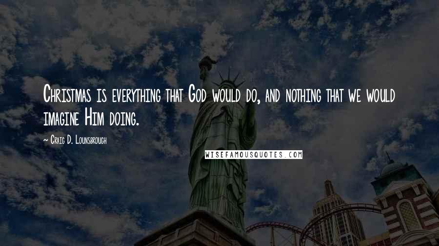 Craig D. Lounsbrough quotes: Christmas is everything that God would do, and nothing that we would imagine Him doing.