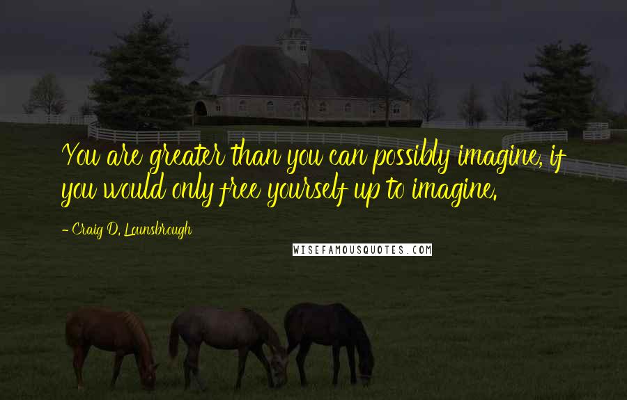 Craig D. Lounsbrough quotes: You are greater than you can possibly imagine, if you would only free yourself up to imagine.