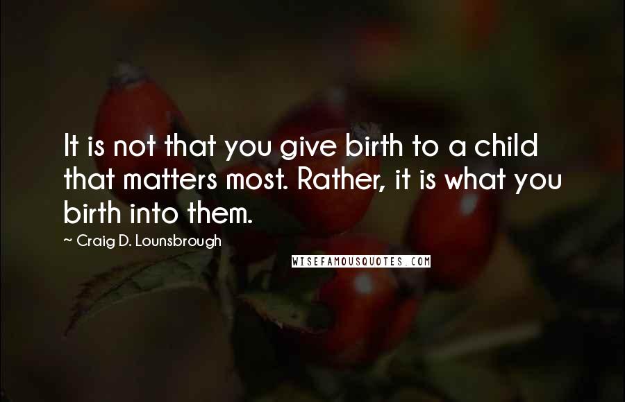 Craig D. Lounsbrough quotes: It is not that you give birth to a child that matters most. Rather, it is what you birth into them.