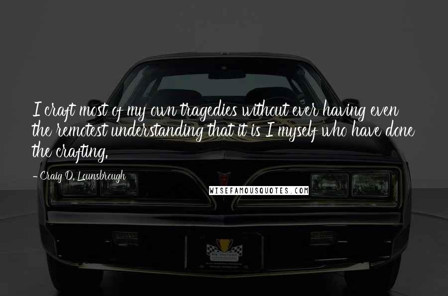 Craig D. Lounsbrough quotes: I craft most of my own tragedies without ever having even the remotest understanding that it is I myself who have done the crafting.