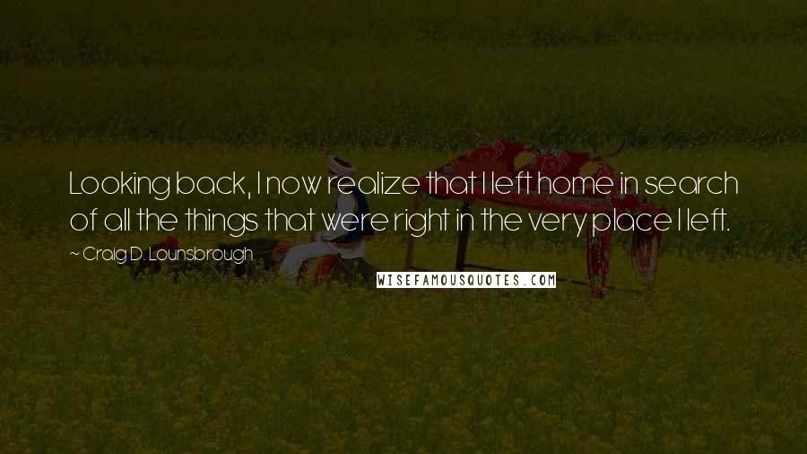 Craig D. Lounsbrough quotes: Looking back, I now realize that I left home in search of all the things that were right in the very place I left.