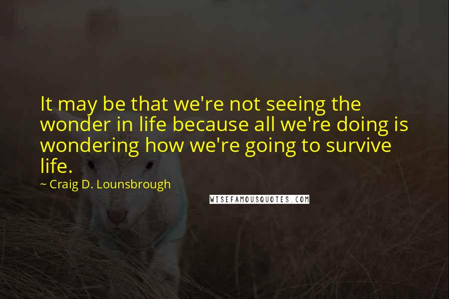Craig D. Lounsbrough quotes: It may be that we're not seeing the wonder in life because all we're doing is wondering how we're going to survive life.