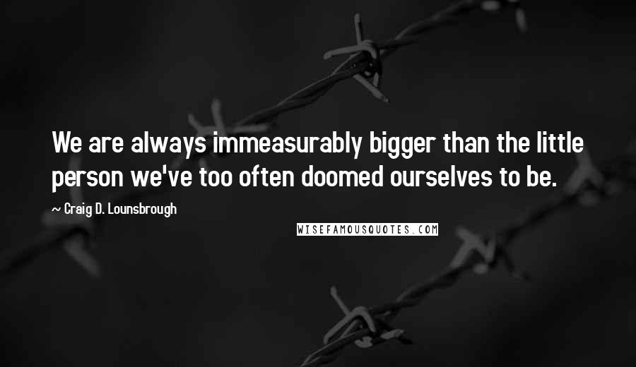 Craig D. Lounsbrough quotes: We are always immeasurably bigger than the little person we've too often doomed ourselves to be.