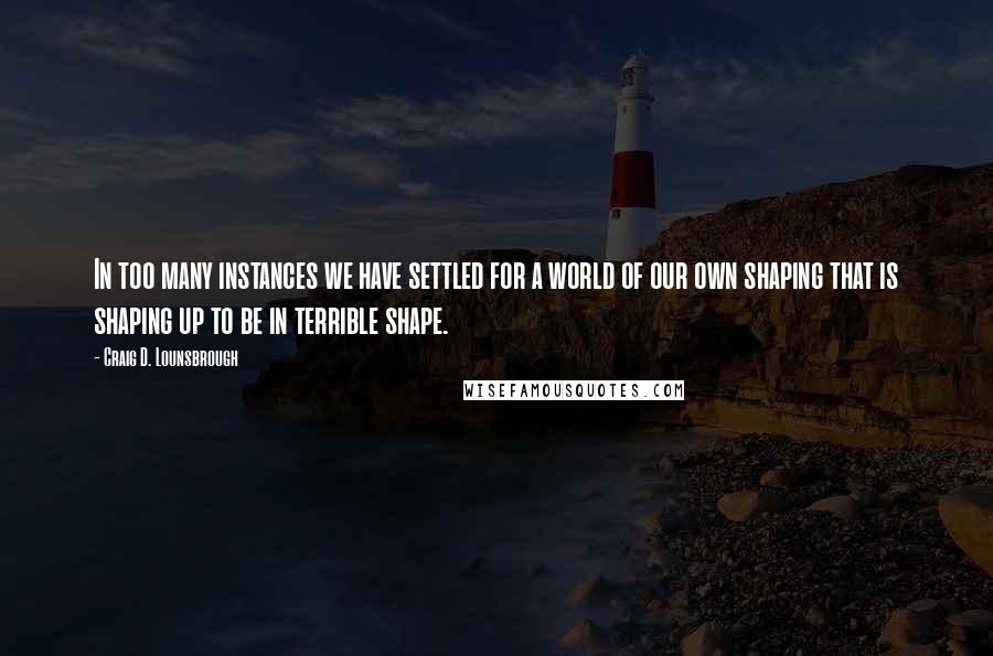 Craig D. Lounsbrough quotes: In too many instances we have settled for a world of our own shaping that is shaping up to be in terrible shape.