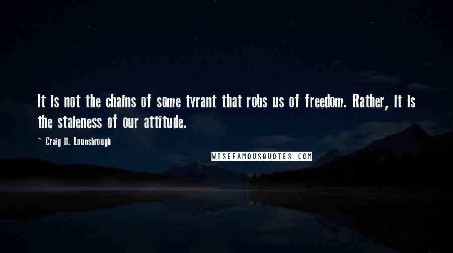 Craig D. Lounsbrough quotes: It is not the chains of some tyrant that robs us of freedom. Rather, it is the staleness of our attitude.