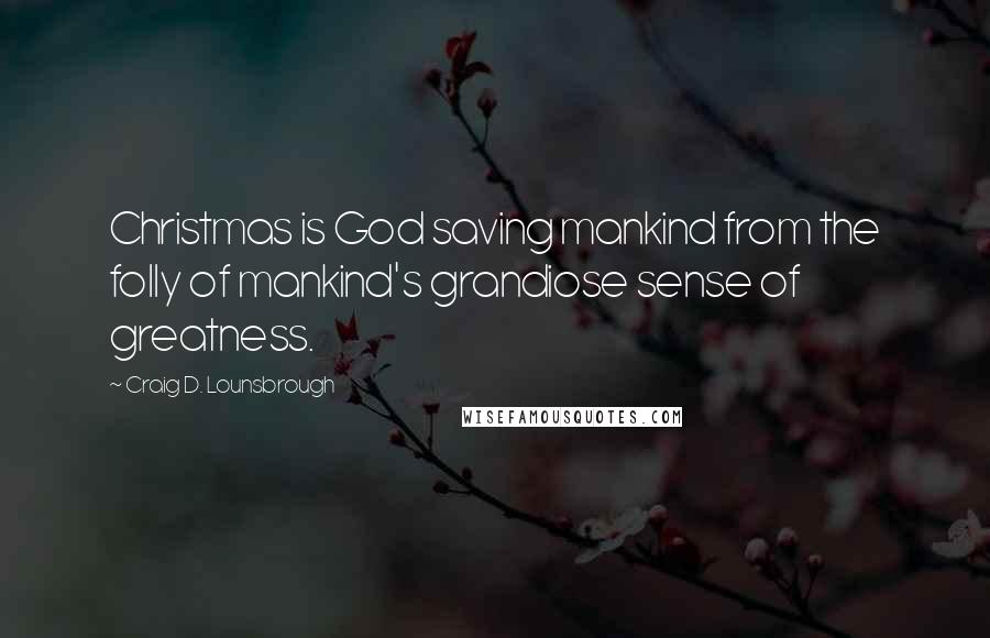 Craig D. Lounsbrough quotes: Christmas is God saving mankind from the folly of mankind's grandiose sense of greatness.