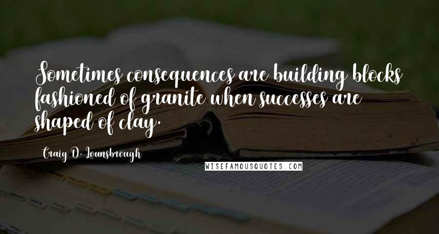 Craig D. Lounsbrough quotes: Sometimes consequences are building blocks fashioned of granite when successes are shaped of clay.