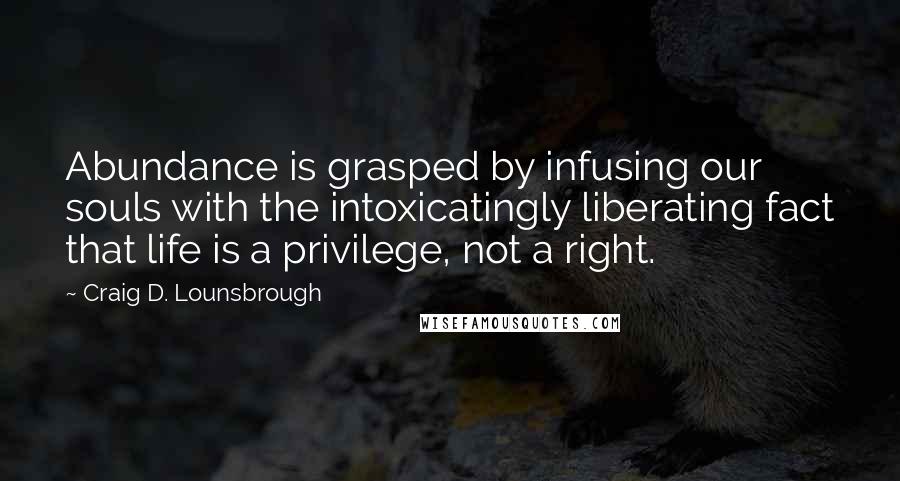 Craig D. Lounsbrough quotes: Abundance is grasped by infusing our souls with the intoxicatingly liberating fact that life is a privilege, not a right.
