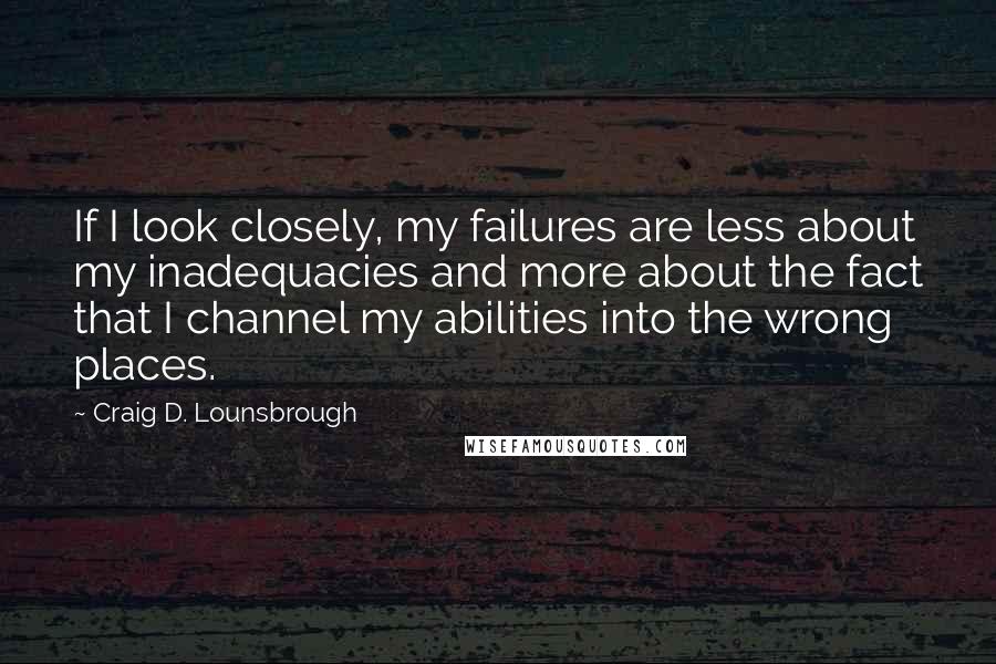 Craig D. Lounsbrough quotes: If I look closely, my failures are less about my inadequacies and more about the fact that I channel my abilities into the wrong places.