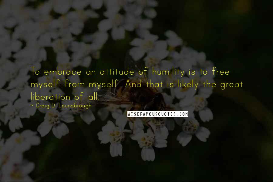 Craig D. Lounsbrough quotes: To embrace an attitude of humility is to free myself from myself. And that is likely the great liberation of all.