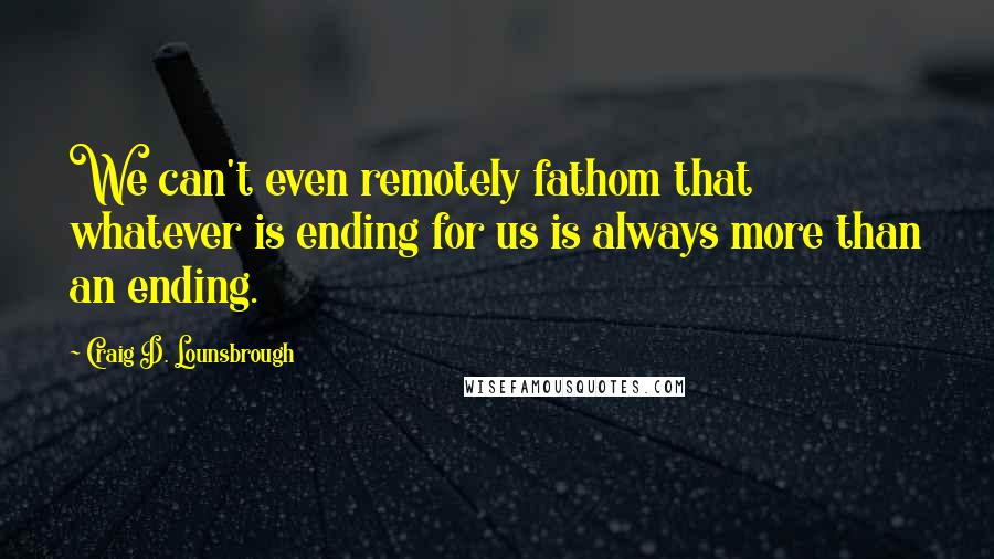 Craig D. Lounsbrough quotes: We can't even remotely fathom that whatever is ending for us is always more than an ending.