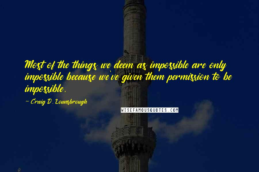 Craig D. Lounsbrough quotes: Most of the things we deem as impossible are only impossible because we've given them permission to be impossible.
