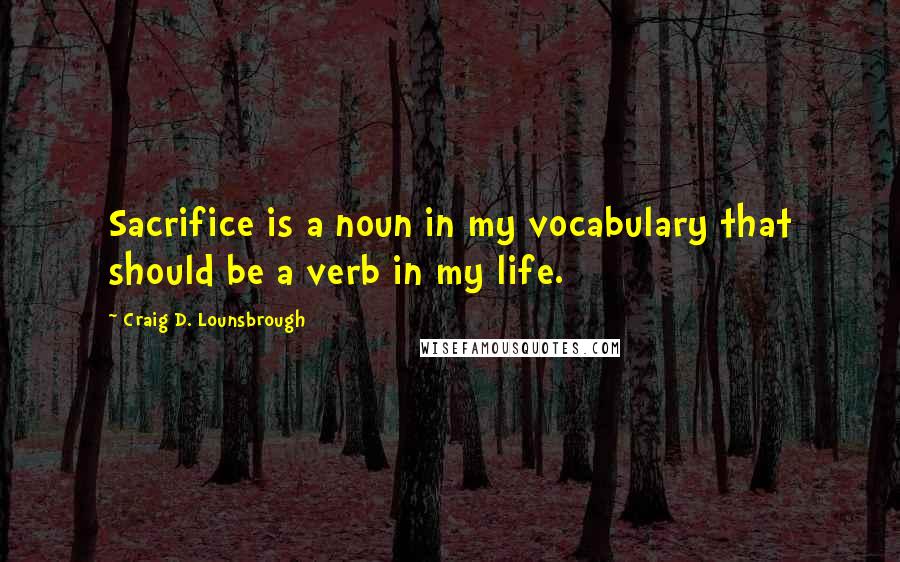 Craig D. Lounsbrough quotes: Sacrifice is a noun in my vocabulary that should be a verb in my life.