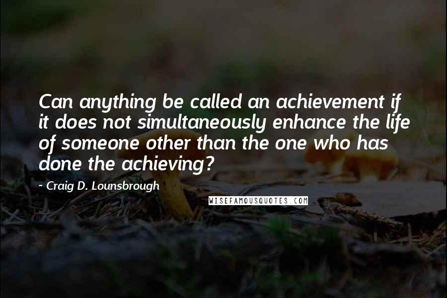 Craig D. Lounsbrough quotes: Can anything be called an achievement if it does not simultaneously enhance the life of someone other than the one who has done the achieving?