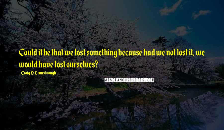 Craig D. Lounsbrough quotes: Could it be that we lost something because had we not lost it, we would have lost ourselves?