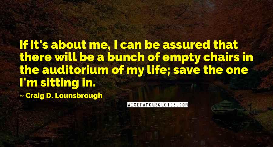 Craig D. Lounsbrough quotes: If it's about me, I can be assured that there will be a bunch of empty chairs in the auditorium of my life; save the one I'm sitting in.