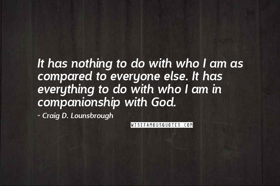 Craig D. Lounsbrough quotes: It has nothing to do with who I am as compared to everyone else. It has everything to do with who I am in companionship with God.
