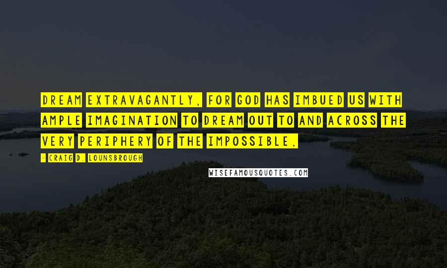 Craig D. Lounsbrough quotes: Dream extravagantly, for God has imbued us with ample imagination to dream out to and across the very periphery of the impossible.