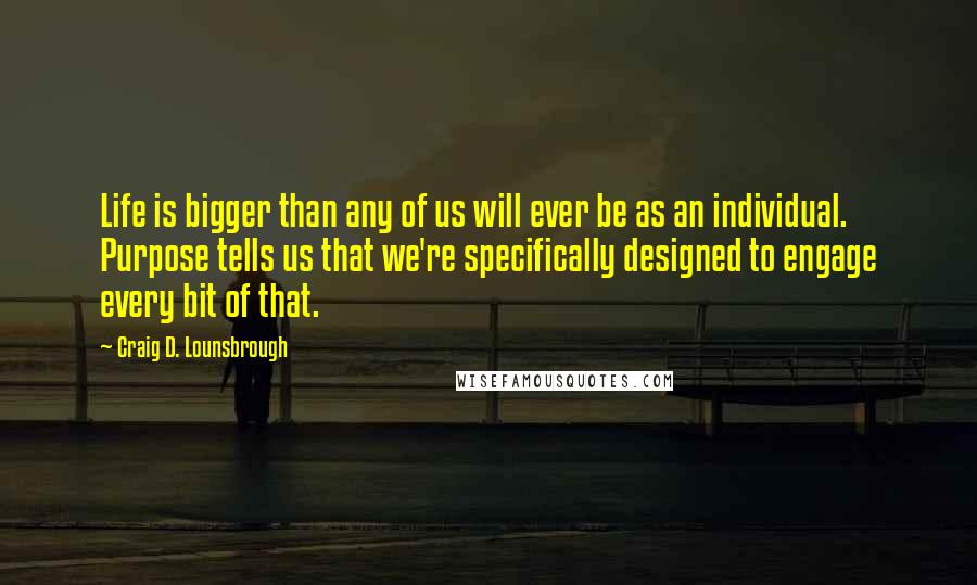 Craig D. Lounsbrough quotes: Life is bigger than any of us will ever be as an individual. Purpose tells us that we're specifically designed to engage every bit of that.