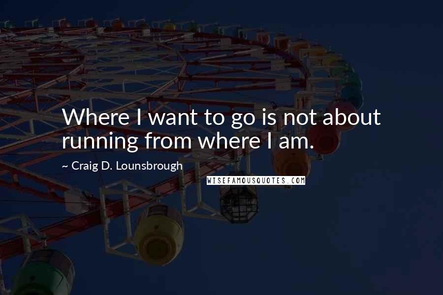 Craig D. Lounsbrough quotes: Where I want to go is not about running from where I am.