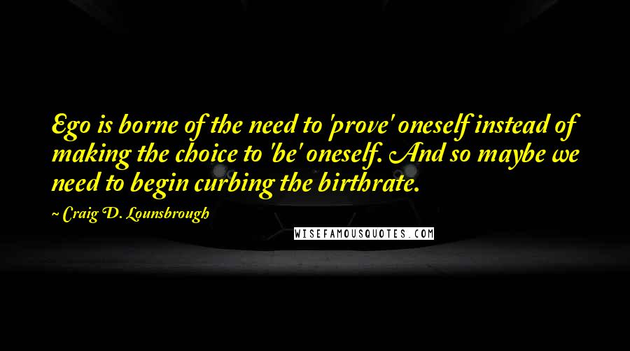 Craig D. Lounsbrough quotes: Ego is borne of the need to 'prove' oneself instead of making the choice to 'be' oneself. And so maybe we need to begin curbing the birthrate.