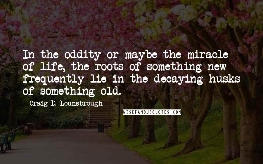 Craig D. Lounsbrough quotes: In the oddity or maybe the miracle of life, the roots of something new frequently lie in the decaying husks of something old.