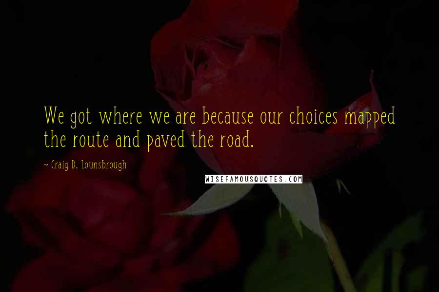 Craig D. Lounsbrough quotes: We got where we are because our choices mapped the route and paved the road.