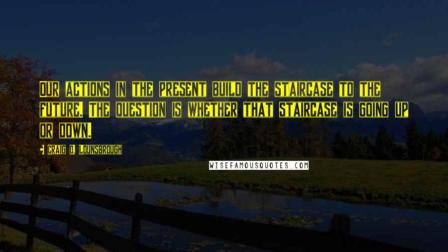 Craig D. Lounsbrough quotes: Our actions in the present build the staircase to the future. The question is whether that staircase is going up or down.