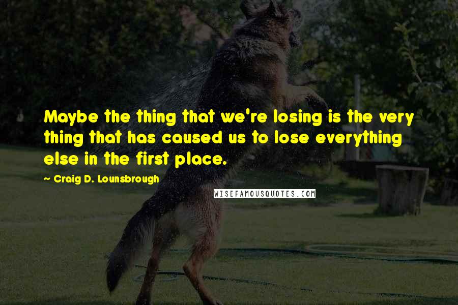 Craig D. Lounsbrough quotes: Maybe the thing that we're losing is the very thing that has caused us to lose everything else in the first place.