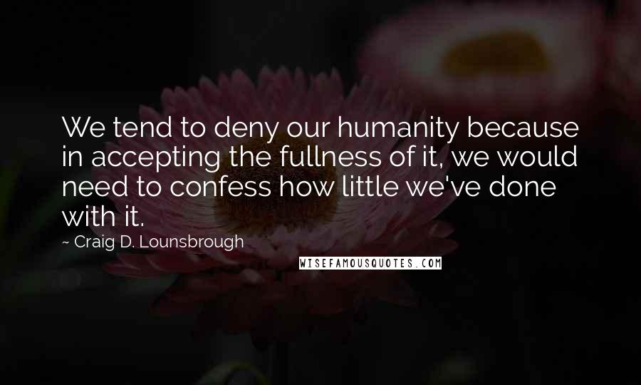 Craig D. Lounsbrough quotes: We tend to deny our humanity because in accepting the fullness of it, we would need to confess how little we've done with it.