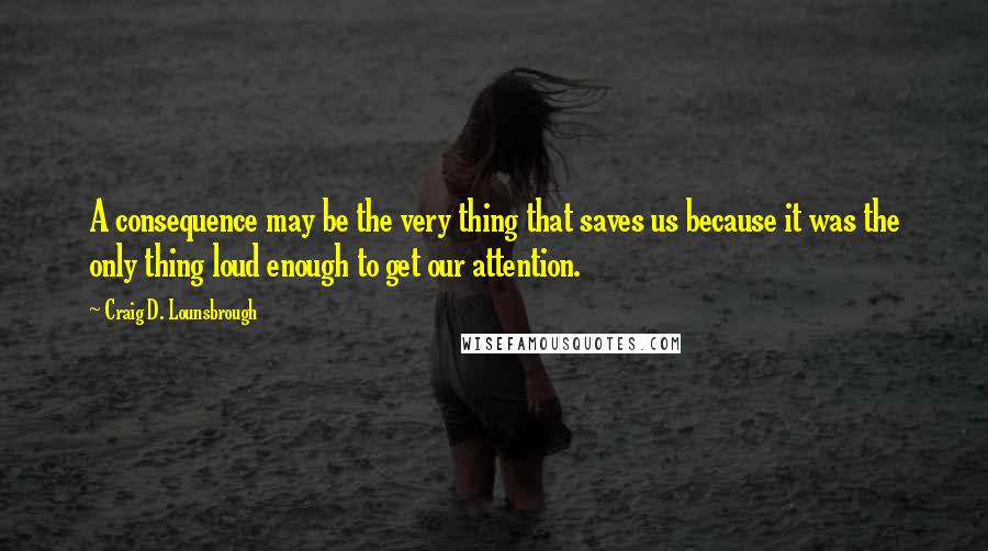 Craig D. Lounsbrough quotes: A consequence may be the very thing that saves us because it was the only thing loud enough to get our attention.