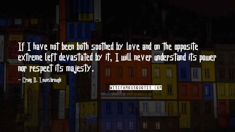 Craig D. Lounsbrough quotes: If I have not been both soothed by love and on the opposite extreme left devastated by it, I will never understand its power nor respect its majesty.