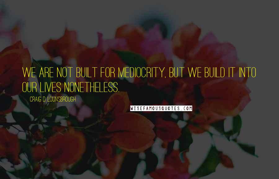 Craig D. Lounsbrough quotes: We are not built for mediocrity, but we build it into our lives nonetheless.