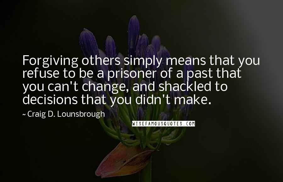 Craig D. Lounsbrough quotes: Forgiving others simply means that you refuse to be a prisoner of a past that you can't change, and shackled to decisions that you didn't make.