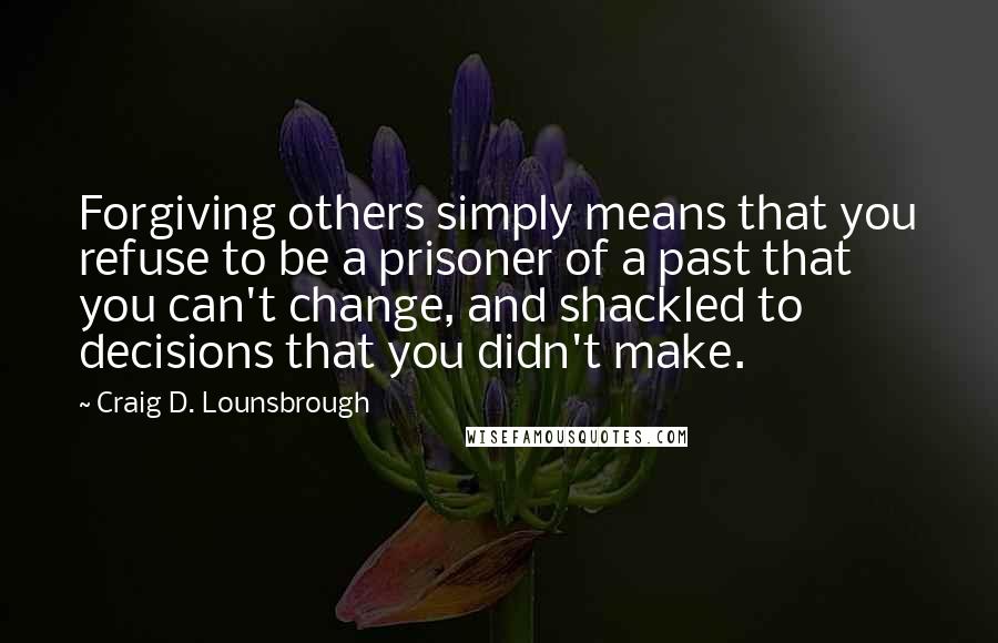 Craig D. Lounsbrough quotes: Forgiving others simply means that you refuse to be a prisoner of a past that you can't change, and shackled to decisions that you didn't make. Craig D. Lounsbrough quotes: Forgiving others simply means that you refuse to be a prisoner of a past that you can't change, and shackled to decisions that you didn't make.