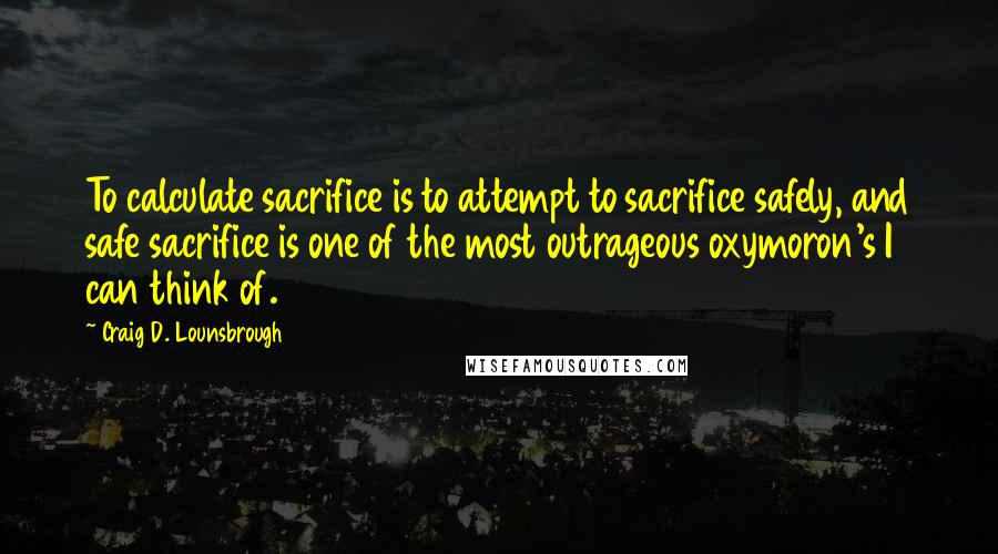 Craig D. Lounsbrough quotes: To calculate sacrifice is to attempt to sacrifice safely, and safe sacrifice is one of the most outrageous oxymoron's I can think of.