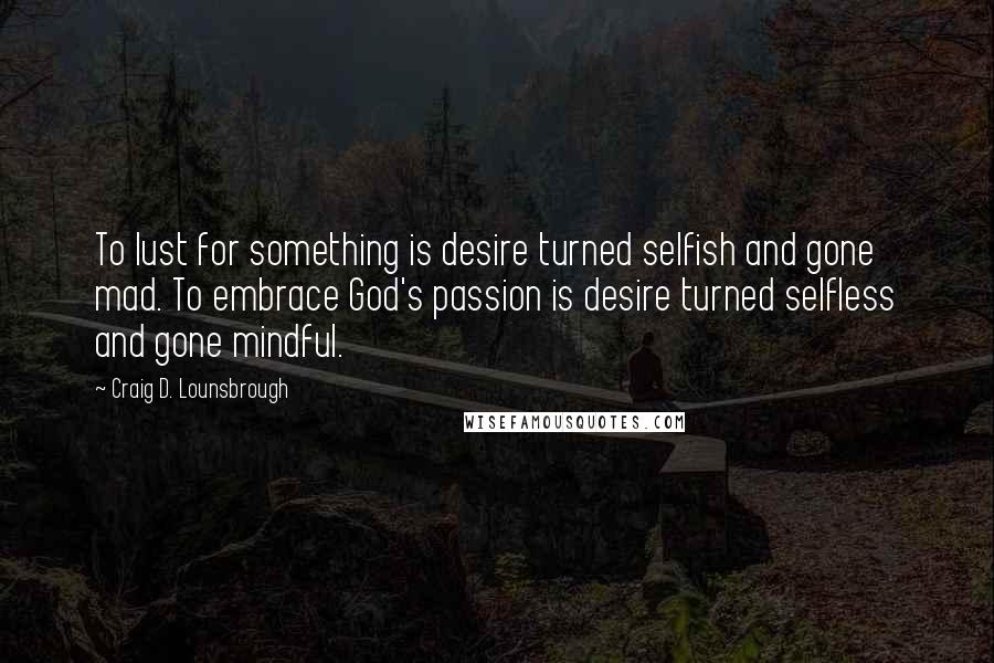 Craig D. Lounsbrough quotes: To lust for something is desire turned selfish and gone mad. To embrace God's passion is desire turned selfless and gone mindful.