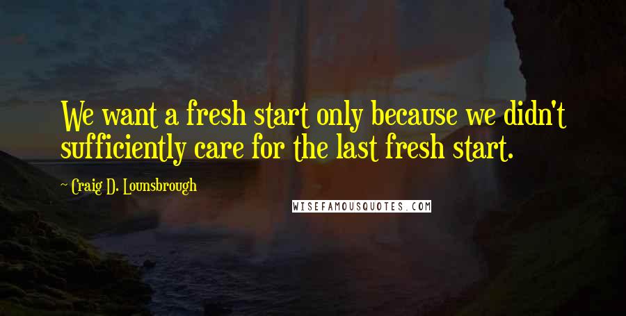 Craig D. Lounsbrough quotes: We want a fresh start only because we didn't sufficiently care for the last fresh start.
