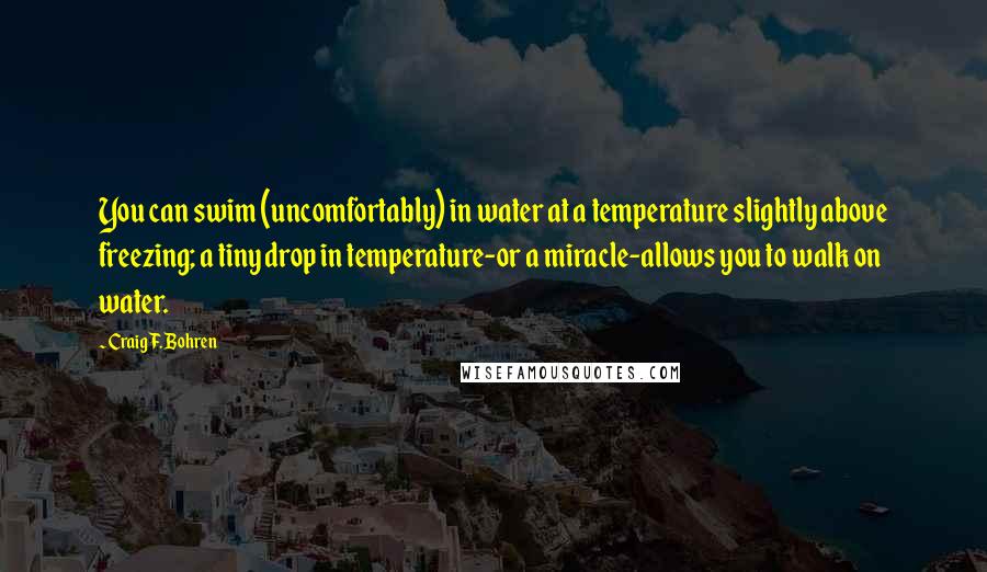 Craig F. Bohren quotes: You can swim (uncomfortably) in water at a temperature slightly above freezing; a tiny drop in temperature-or a miracle-allows you to walk on water. Craig F. Bohren quotes: You can swim (uncomfortably) in water at a temperature slightly above freezing; a tiny drop in temperature-or a miracle-allows you to walk on water.