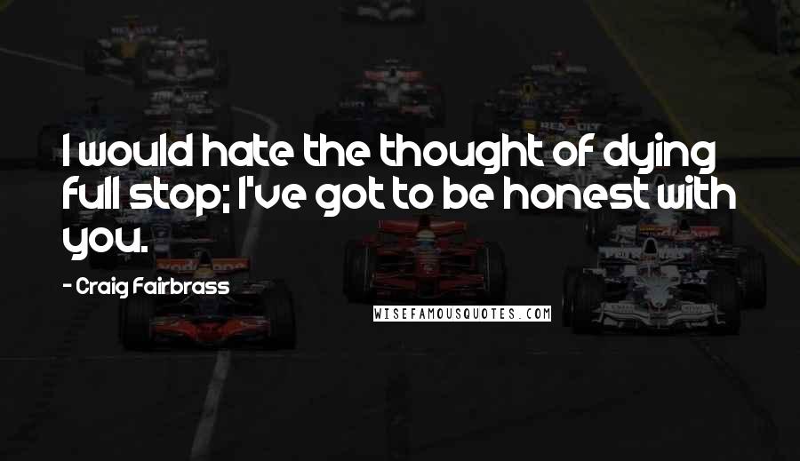 Craig Fairbrass quotes: I would hate the thought of dying full stop; I've got to be honest with you.