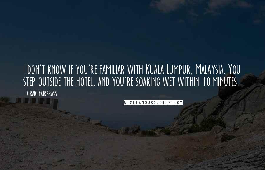 Craig Fairbrass quotes: I don't know if you're familiar with Kuala Lumpur, Malaysia. You step outside the hotel, and you're soaking wet within 10 minutes. Craig Fairbrass quotes: I don't know if you're familiar with Kuala Lumpur, Malaysia. You step outside the hotel, and you're soaking wet within 10 minutes.