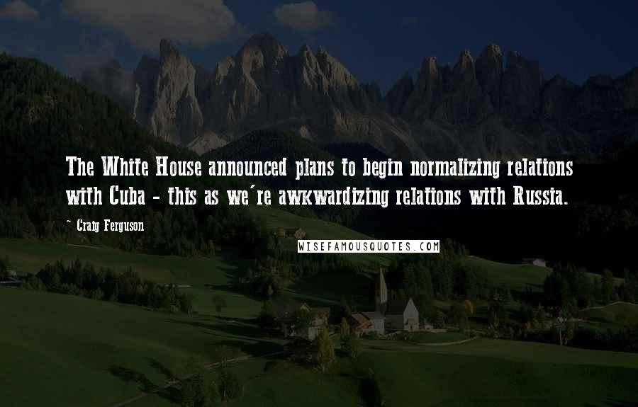 Craig Ferguson quotes: The White House announced plans to begin normalizing relations with Cuba - this as we're awkwardizing relations with Russia.