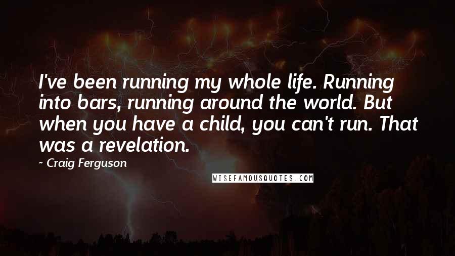 Craig Ferguson quotes: I've been running my whole life. Running into bars, running around the world. But when you have a child, you can't run. That was a revelation. Craig Ferguson quotes: I've been running my whole life. Running into bars, running around the world. But when you have a child, you can't run. That was a revelation.