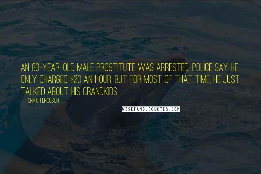Craig Ferguson quotes: An 83-year-old male prostitute was arrested. Police say he only charged $20 an hour, but for most of that time, he just talked about his grandkids. Craig Ferguson quotes: An 83-year-old male prostitute was arrested. Police say he only charged $20 an hour, but for most of that time, he just talked about his grandkids.