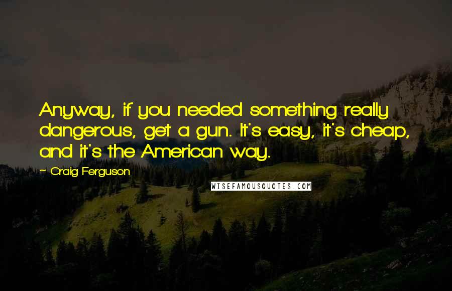 Craig Ferguson quotes: Anyway, if you needed something really dangerous, get a gun. It's easy, it's cheap, and it's the American way.