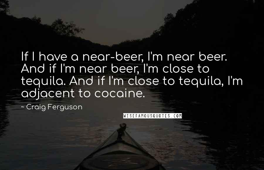 Craig Ferguson quotes: If I have a near-beer, I'm near beer. And if I'm near beer, I'm close to tequila. And if I'm close to tequila, I'm adjacent to cocaine. Craig Ferguson quotes: If I have a near-beer, I'm near beer. And if I'm near beer, I'm close to tequila. And if I'm close to tequila, I'm adjacent to cocaine.